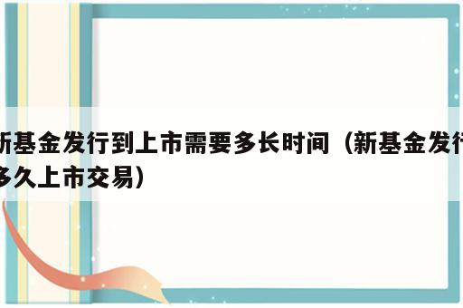 新基金发行到上市需要多长时间（新基金发行多久上市交易）