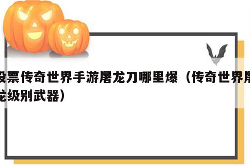 股票传奇世界手游屠龙刀哪里爆（传奇世界屠龙级别武器）