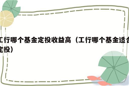 工行哪个基金定投收益高（工行哪个基金适合定投）
