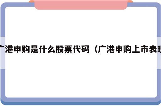 广港申购是什么股票代码（广港申购上市表现）