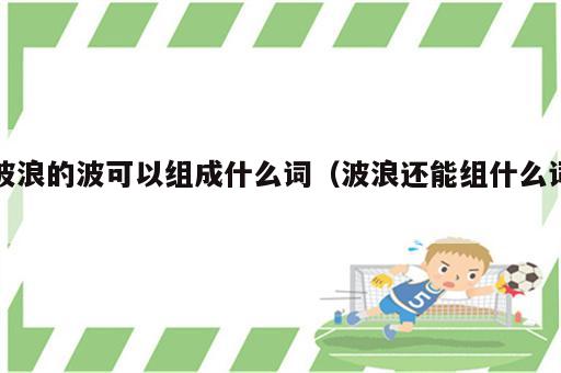 波浪的波可以组成什么词（波浪还能组什么词）