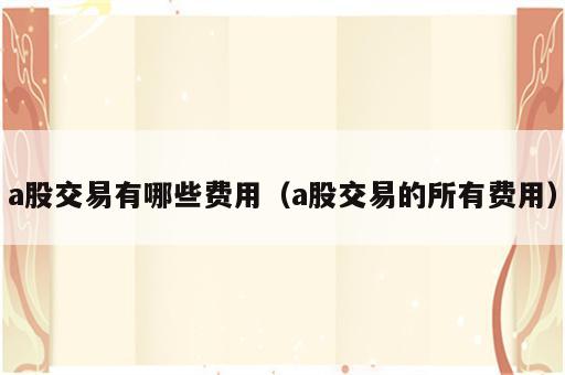 a股交易有哪些费用（a股交易的所有费用）