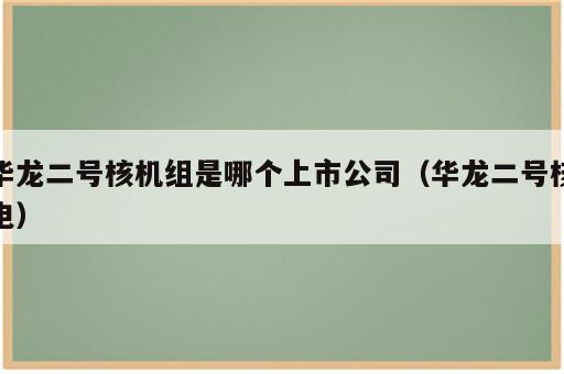 华龙二号核机组是哪个上市公司（华龙二号核电）