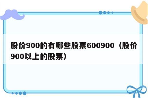 股价900的有哪些股票600900（股价900以上的股票）