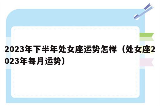 2023年下半年处女座运势怎样（处女座2023年每月运势）