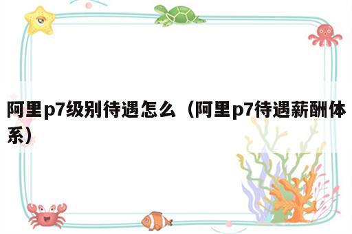阿里p7级别待遇怎么（阿里p7待遇薪酬体系）