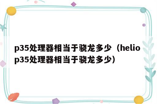 p35处理器相当于骁龙多少（helio p35处理器相当于骁龙多少）