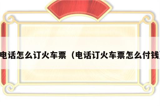 电话怎么订火车票（电话订火车票怎么付钱）