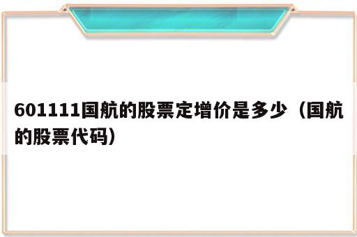601111国航的股票定增价是多少（国航的股票代码）