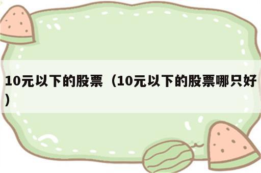 10元以下的股票（10元以下的股票哪只好）