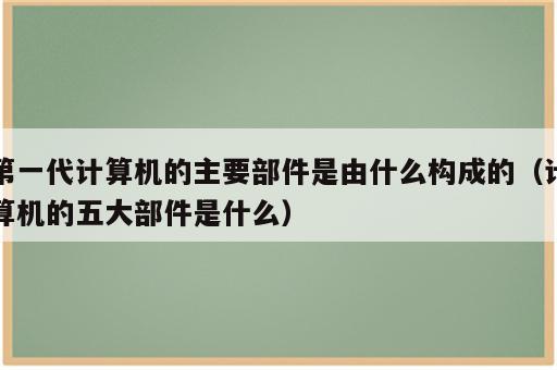 第一代计算机的主要部件是由什么构成的（计算机的五大部件是什么）