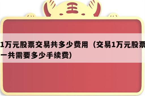 1万元股票交易共多少费用（交易1万元股票一共需要多少手续费）