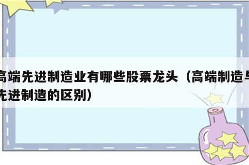 高端先进制造业有哪些股票龙头（高端制造与先进制造的区别）