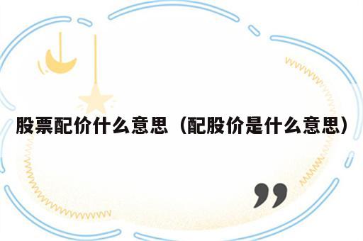 股票配价什么意思（配股价是什么意思）