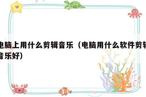 电脑上用什么剪辑音乐（电脑用什么软件剪辑音乐好）
