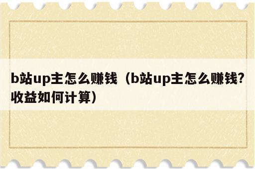 b站up主怎么赚钱（b站up主怎么赚钱?收益如何计算）