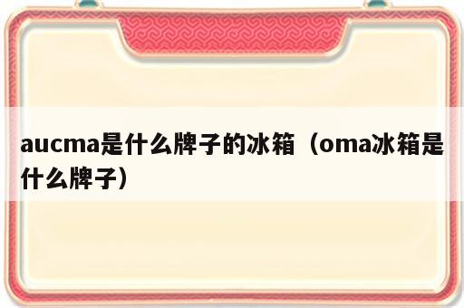 aucma是什么牌子的冰箱（oma冰箱是什么牌子）