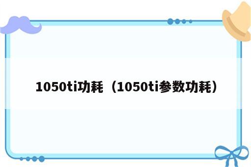 1050ti功耗（1050ti参数功耗）