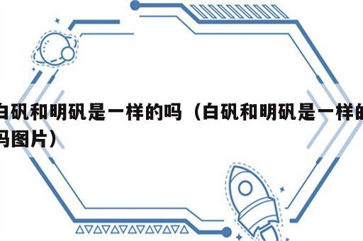 白矾和明矾是一样的吗（白矾和明矾是一样的吗图片）