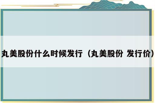 丸美股份什么时候发行（丸美股份 发行价）