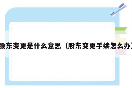 股东变更是什么意思（股东变更手续怎么办）