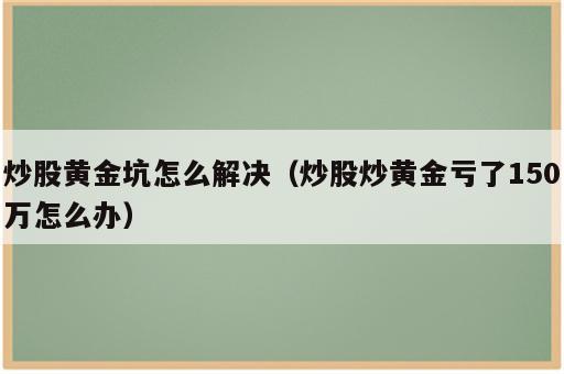 炒股黄金坑怎么解决（炒股炒黄金亏了150万怎么办）