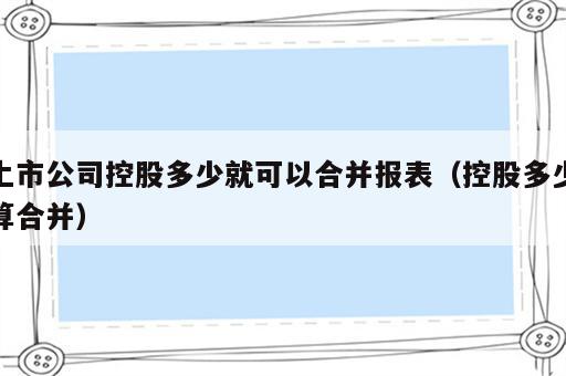 上市公司控股多少就可以合并报表（控股多少算合并）