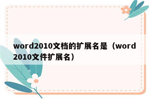 word2010文档的扩展名是（word2010文件扩展名）