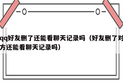 qq好友删了还能看聊天记录吗（好友删了对方还能看聊天记录吗）
