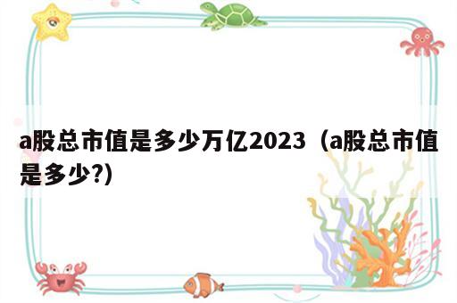 a股总市值是多少万亿2023（a股总市值是多少?）