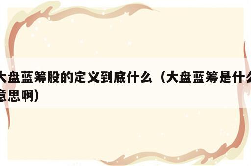 大盘蓝筹股的定义到底什么（大盘蓝筹是什么意思啊）