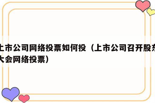 上市公司网络投票如何投（上市公司召开股东大会网络投票）