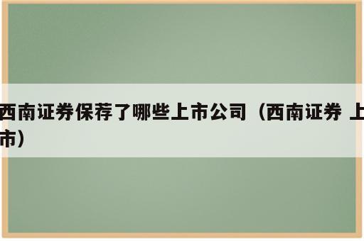 西南证券保荐了哪些上市公司（西南证券 上市）