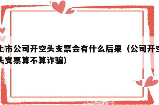 上市公司开空头支票会有什么后果（公司开空头支票算不算诈骗）