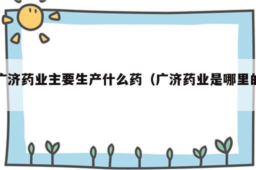 广济药业主要生产什么药（广济药业是哪里的）