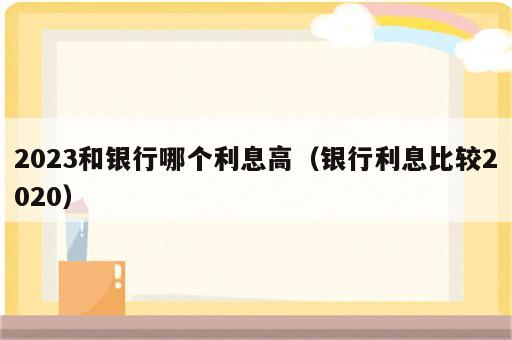 2023和银行哪个利息高（银行利息比较2020）