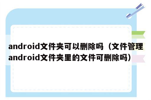 android文件夹可以删除吗（文件管理android文件夹里的文件可删除吗）