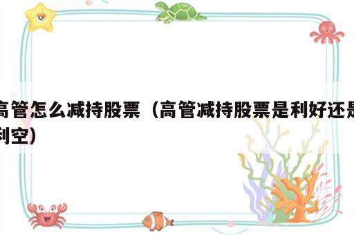 高管怎么减持股票（高管减持股票是利好还是利空）