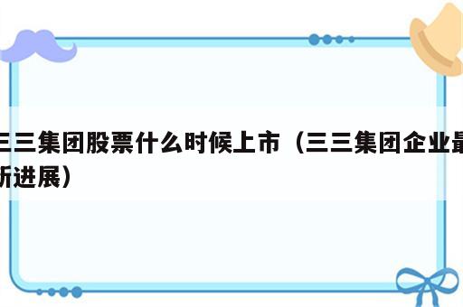 三三集团股票什么时候上市（三三集团企业最新进展）