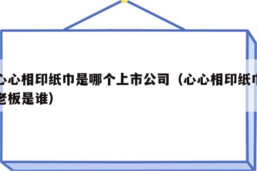 心心相印纸巾是哪个上市公司（心心相印纸巾老板是谁）