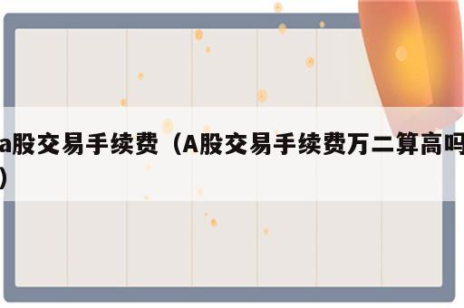 a股交易手续费（A股交易手续费万二算高吗）