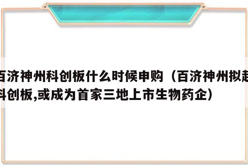 百济神州科创板什么时候申购（百济神州拟赴科创板,或成为首家三地上市生物药企）