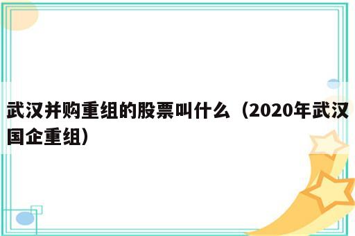 武汉并购重组的股票叫什么（2020年武汉国企重组）
