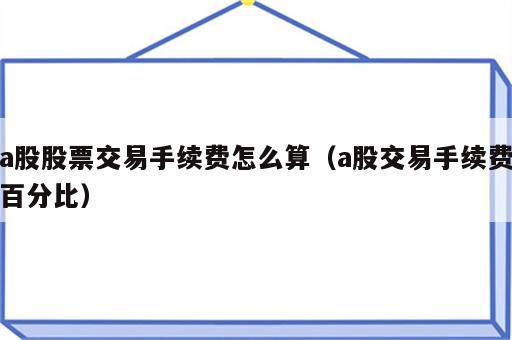a股股票交易手续费怎么算（a股交易手续费百分比）