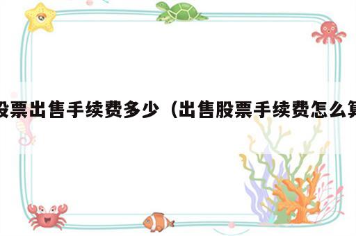 股票出售手续费多少（出售股票手续费怎么算）