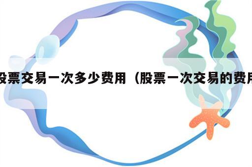 股票交易一次多少费用（股票一次交易的费用）