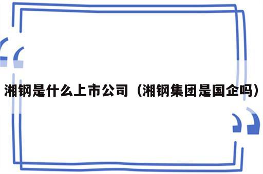 湘钢是什么上市公司（湘钢集团是国企吗）