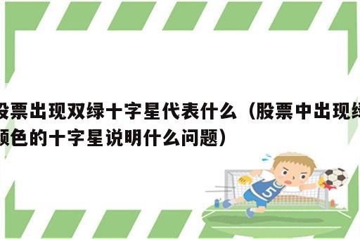 股票出现双绿十字星代表什么（股票中出现绿颜色的十字星说明什么问题）