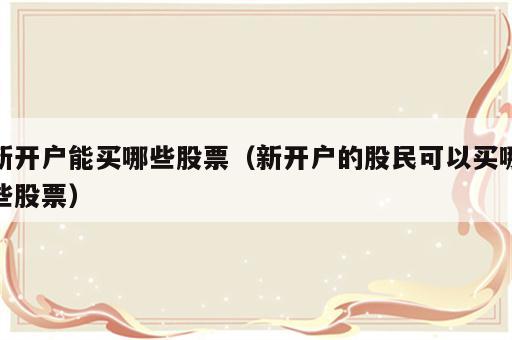新开户能买哪些股票（新开户的股民可以买哪些股票）