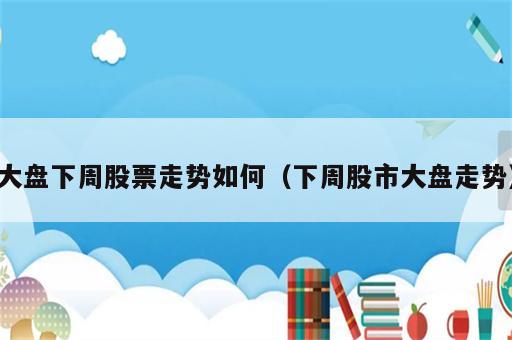 大盘下周股票走势如何（下周股市大盘走势）